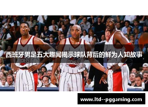 西班牙男足五大趣闻揭示球队背后的鲜为人知故事 西班牙男足五大趣闻揭示球队背后的鲜为人知故事