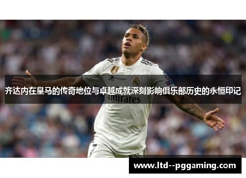 齐达内在皇马的传奇地位与卓越成就深刻影响俱乐部历史的永恒印记