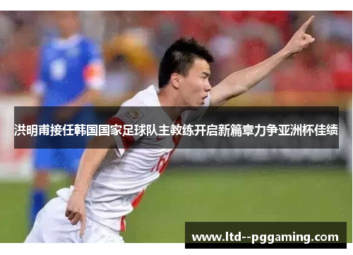 洪明甫接任韩国国家足球队主教练开启新篇章力争亚洲杯佳绩 洪明甫接任韩国国家足球队主教练开启新篇章力争亚洲杯佳绩