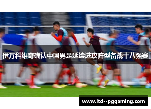 伊万科维奇确认中国男足延续进攻阵型备战十八强赛 伊万科维奇确认中国男足延续进攻阵型备战十八强赛