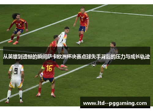 从英雄到遗憾的瞬间萨卡欧洲杯决赛点球失手背后的压力与成长轨迹