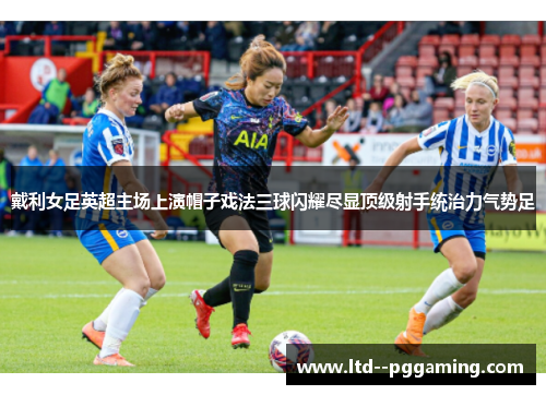戴利女足英超主场上演帽子戏法三球闪耀尽显顶级射手统治力气势足